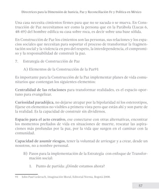 Directrices para la Dimensión de Justicia, Paz y Reconciliación Fe y Política en México 
Una casa necesita cimientos firmes para que no se sacuda o se mueva. En Cons-trucción 
de Paz necesitamos ser como la persona que en la Parábola (Lucas 6, 
48-49) del hombre edifica su casa sobre roca, es decir sobre una base sólida. 
En Construcción de Paz los cimientos son las personas, sus relaciones y los espa-cios 
sociales que necesitan para soportar el proceso de transformar la fragmen-tación 
social y la violencia en pro del respeto, la interdependencia, el compromi-so 
y la responsabilidad de construir la paz. 
57 
7. Estrategia de Construcción de Paz 
A) Elementos de la Construcción de la Paz91 
Es importante para la Construcción de la Paz implementar planes de vida comu-nitarios 
que contengan los siguientes elementos: 
Centralidad de las relaciones para transformar realidades, es el espacio opor-tuno 
para evangelizar. 
Curiosidad paradójica, no dejarse atrapar por la bipolaridad ni los estereotipos, 
fijarse en elementos no visibles a primera vista pero que están ahí y son parte de 
la realidad. Es la capacidad de construir sin dividirnos. 
Espacio para el acto creativo, ese conectarse con otras alternativas, encontrar 
los momentos preñados de vida en situaciones de muerte, rescatar las aspira-ciones 
más profundas por la paz, por la vida que surgen en el caminar con la 
comunidad. 
Capacidad de asumir riesgos, tener la voluntad de arriesgar y a crear, desde un 
nosotros, no a nombre personal. 
B) Pasos para la implementación de la Estrategia con enfoque de Transfor-mación 
social: 
1. Punto de partida: ¿Dónde estamos ahora? 
91 John Paul Lederach, Imaginación Moral, Editorial Norma, Bogotá 2008. 
 