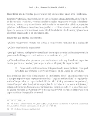 Justicia, Paz y Reconciliación - Fé y Política 
Identificar una necesidad pastoral que hay que atender en el área focalizada. 
Ejemplo: víctimas de las violencias no son atendidas adecuadamente, el incremen-to 
de suicidios y adictos, violencia en las escuelas, migración forzada y desplaza-mientos, 
58 
amenazas y extorsiones, deficiencia en los servicios públicos, espacios 
públicos prohibidos o invadidos, inseguridad en el libre tránsito, violaciones múl-tiples 
de los derechos humanos, aumento del reclutamiento de niños y jóvenes en 
el crimen organizado o en el ejército, etc. 
Preguntas que plantea el contexto: 
- ¿Cómo recuperar el respeto por la vida y los derechos humanos de la sociedad? 
- ¿Cómo mantener la esperanza? 
- ¿De qué manera sería posible establecer estrategias de mediación que permitan 
procesos de diálogo en la mira de un acercamiento a la paz? 
- ¿Cómo habilitar a las personas para enfrentar el miedo y fortalecer espacios 
donde puedan ser oídas y participar en los diálogos y la negociación? 
2. Proceso de conformación e integración de un organismo (equipo) 
levadura que impulse y active el proceso. En la Lógica de Levadura. 
Para impulsar procesos comunitarios es importante tener una infraestructura 
o equipo impulsor que se puede denominar “organismo levadura” o “equipo le-vadura” 
inspirados en la parábola del Reino Mt 13,33; y que como “organismo”, 
como Cuerpo92 vive las dinámicas propias de la vida en relaciones al interno y 
externo del mismo. Su sentido organizacional está inspirado en la enseñanza de 
la Iglesia misterio de Comunión93 y Solidaridad.94 Por lo cual es importante su 
capacitación e integración como tal. 
92 Cf. LG 7, Col 2,19 
93 Cf. Const. Lumen Gentium, nn.4,8,13-15,18,21,24-25; Const. Dei Verbum, n.10; Const. Gaudium et 
Spes, n.32; Decr. Unitatis redintegratio, nn. 2-4, 14-15, 17-19, 22. 
94 GS 1-3; Dcto. De Aparecida Capítulo 8 
 
