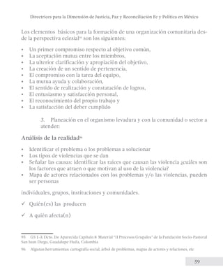 Directrices para la Dimensión de Justicia, Paz y Reconciliación Fe y Política en México 
Los elementos básicos para la formación de una organización comunitaria des-de 
59 
la perspectiva eclesial95 son los siguientes: 
• Un primer compromiso respecto al objetivo común, 
• La aceptación mutua entre los miembros, 
• La ulterior clarificación y apropiación del objetivo, 
• La creación de un sentido de pertenencia, 
• El compromiso con la tarea del equipo, 
• La mutua ayuda y colaboración, 
• El sentido de realización y constatación de logros, 
• El entusiasmo y satisfacción personal, 
• El reconocimiento del propio trabajo y 
• La satisfacción del deber cumplido 
3. Planeación en el organismo levadura y con la comunidad o sector a 
atender: 
Análisis de la realidad96 
• Identificar el problema o los problemas a solucionar 
• Los tipos de violencias que se dan 
• Señalar las causas: identificar las raíces que causan las violencia ¿cuáles son 
los factores que atraen o que motivan al uso de la violencia? 
• Mapa de actores relacionados con los problemas y/o las violencias, pueden 
ser personas 
individuales, grupos, instituciones y comunidades. 
üü Quién(es) las producen 
üü A quién afecta(n) 
95 GS 1-3; Dcto. De Aparecida Capítulo 8 Material “II Procesos Grupales” de la Fundación Socio-Pastoral 
San Juan Diego, Guadalupe Huila, Colombia 
96 Algunas herramientas: cartografía social, árbol de problemas, mapas de actores y relaciones, etc 
 
