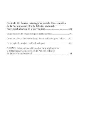 Capítulo III. Pautas estratégicas para la Construcción 
de la Paz en los niveles de Iglesia: nacional, 
provincial, diocesano y parroquial.........................................39 
Construcción de relaciones para la Incidencia...............................39 
Construcción y Fortalecimiento de capacidades para la Paz........41 
Desarrollo de iniciativas locales de paz...........................................43 
ANEXO: Orientaciones Generales para implementar 
la Estrategia deConstrucción de Paz con enfoque 
de Transformación Social...................................................................44 
 
