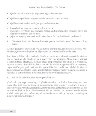 Justicia, Paz y Reconciliación - Fé y Política 
üü Quién está haciendo ya algo para lograr la solución. 
üü Quién(es) pudieran ser parte de la solución como aliados. 
üü Quién(es) deberían trabajar para solucionarlos. 
• Las relaciones que se dan entre los actores. 
• Mapear el territorio que los hace comunidad ubicando los espacios clave, los 
elementos que los conforman. 
• ¿Qué es lo que ya se está haciendo a favor de la solución del problema? 
4. Discernimiento del Futuro deseado, poner la mirada en el horizonte, for-mular: 
¿Cómo queremos que sea la realidad de la comunidad, municipio diócesis, Pro-vincia? 
60 
¿Qué quiere lograse en el proceso de Construcción de la Paz? 
Focalizar y definir el área desde dónde se va abordar el fenómeno de la violen-cia, 
es decir, desde dónde se va a intervenir, por ejemplo: Atención a víctimas 
y comunidades afectadas, atender áreas empobrecidas proclives a la violencia, 
reducir el uso dañino del alcohol, creación de empleos y generación de ingresos, 
capacitación para padres de familia para lidiar los conflictos, calidad de vivien-da, 
gestión de conflictos socio-ambientales generadores de violencia, atención a 
víctimas y comunidades afectadas, mediación y negociación, etc. 
5. Matriz de cambios, resultados por alcanzar: 
¿Qué es lo que esperamos lograr? ¿Cuáles son los resultados deseados y necesa-rios 
a obtener? ¿Qué actitudes y comportamientos se quieren lograr en los dis-tintos 
niveles: Personal, relacional, institucional, estructural; en cada uno de los 
momentos lógicos de acción: intervención en la crisis, reconstrucción del tejido 
social, participación ciudadana y democracia, desarrollo y paz; que contribuyan 
a lograr el futuro deseado? 
 