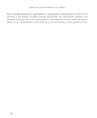 Justicia, Paz y Reconciliación - Fé y Política 
En el fortalecimiento de capacidades e integración comunitaria: los agentes de 
pastoral y los grupos levadura buscan desarrollar las capacidades propias, por 
ejemplo: dar lugar a la conciencia pública y movilización social, construir capaci-dades 
62 
en las comunidades: en los policías, en los periodistas, en los profesores, etc. 
 