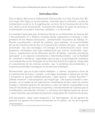 Directrices para la Dimensión de Justicia, Paz y Reconciliación Fe y Política en México 
9 
Introducción: 
Para la Iglesia Mexicana la Exhortación Pastoral Que en Cristo Nuestra Paz Mé-xico 
tenga Vida Digna es un documento referente para la reflexión y acción de 
la dimensión social en la Evangelización en favor de la Construcción de la Paz 
con justica social favoreciendo la promoción integral de todas las personas y 
conformando sociedades fraternas, solidarias y en desarrollo. 
La Comisión Episcopal para la Pastoral Social en su Dimensión de Justicia Paz 
y Reconciliación, Fe y Política, continúa dando seguimiento al mensaje y com-promisos 
de los obispos mexicanos3, promoviendo encuentros de diálogo, re-flexión, 
coordinación y diseño de caminos para impulsar la transversalidad 
del eje de Construcción de Paz en la pastoral de conjunto del país; además ha 
presentado una ruta estratégica con enfoque de transformación social como 
propuesta orientadora para cada realidad local, que suscita creatividad, espe-ranza 
y organización en los diferentes niveles de Iglesia: nacional, provincial, 
parroquial y en espacios comunitarios e interinstitucionales; con la finalidad 
de construir y fortalecer capacidades para la paz y la participación ciudadana 
con fundamento en los Principios de la Doctrina Social de la Iglesia, integrando 
el conocimiento de las ciencias sociales, que le permitan discernimientos y 
respuestas pastorales estratégicas en las diversas realidades. 
Reconocemos que en el país existen múltiples y valiosas iniciativas a favor de 
la construcción de la paz, y aunado a esto sigue resonando el clamor por ¡La Paz 
y la Justicia! en nuestra realidad mexicana, “ ¿Qué hacer?”, “¿Cómo hacerlo?”, “ 
¿Dónde estamos?” y más preguntas que surgen que vale la pena escuchar y com-prender 
en el campo de las experiencias comunitarias locales, entre los actores 
sociales y eclesiales gestores de iniciativas y entre los líderes responsables en la 
toma de decisiones que favorezca la apertura y fortalecimiento de caminos para la 
coordinación y articulación «ad intra » y «ad extra» de la Iglesia a partir de nuevas 
y sanas relaciones que promuevan procesos a largo plazo de Construcción de paz. 
Este documento surge como respuesta a las interrogantes de los agentes de 
pastoral con quienes nos hemos encontrado en el camino, tal vez no responda 
3 Recapitulados en la mencionada Exhortación Pastoral. 
 