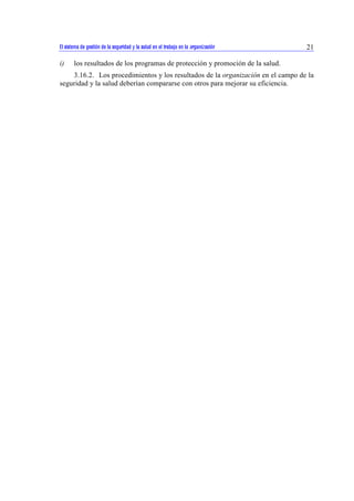El sistema de gestión de la seguridad y la salud en el trabajo en la organización 21 
i) los resultados de los programas de protección y promoción de la salud. 
3.16.2. Los procedimientos y los resultados de la organización en el campo de la 
seguridad y la salud deberían compararse con otros para mejorar su eficiencia. 
 
