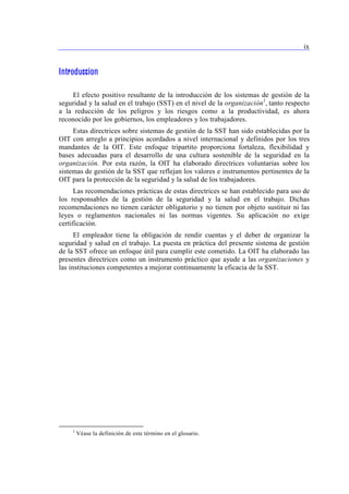 ix 
Introduccion 
El efecto positivo resultante de la introducción de los sistemas de gestión de la 
seguridad y la salud en el trabajo (SST) en el nivel de la organización1, tanto respecto 
a la reducción de los peligros y los riesgos como a la productividad, es ahora 
reconocido por los gobiernos, los empleadores y los trabajadores. 
Estas directrices sobre sistemas de gestión de la SST han sido establecidas por la 
OIT con arreglo a principios acordados a nivel internacional y definidos por los tres 
mandantes de la OIT. Este enfoque tripartito proporciona fortaleza, flexibilidad y 
bases adecuadas para el desarrollo de una cultura sostenible de la seguridad en la 
organización. Por esta razón, la OIT ha elaborado directrices voluntarias sobre los 
sistemas de gestión de la SST que reflejan los valores e instrumentos pertinentes de la 
OIT para la protección de la seguridad y la salud de los trabajadores. 
Las recomendaciones prácticas de estas directrices se han establecido para uso de 
los responsables de la gestión de la seguridad y la salud en el trabajo. Dichas 
recomendaciones no tienen carácter obligatorio y no tienen por objeto sustituir ni las 
leyes o reglamentos nacionales ni las normas vigentes. Su aplicación no exige 
certificación. 
El empleador tiene la obligación de rendir cuentas y el deber de organizar la 
seguridad y salud en el trabajo. La puesta en práctica del presente sistema de gestión 
de la SST ofrece un enfoque útil para cumplir este cometido. La OIT ha elaborado las 
presentes directrices como un instrumento práctico que ayude a las organizaciones y 
las instituciones competentes a mejorar continuamente la eficacia de la SST. 
1 Véase la definición de este término en el glosario. 
 