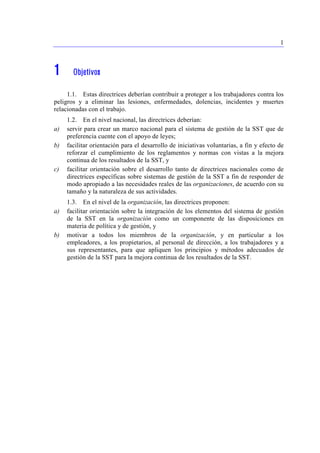 1 
1 Objetivos 
1.1. Estas directrices deberían contribuir a proteger a los trabajadores contra los 
peligros y a eliminar las lesiones, enfermedades, dolencias, incidentes y muertes 
relacionadas con el trabajo. 
1.2. En el nivel nacional, las directrices deberían: 
a) servir para crear un marco nacional para el sistema de gestión de la SST que de 
preferencia cuente con el apoyo de leyes; 
b) facilitar orientación para el desarrollo de iniciativas voluntarias, a fin y efecto de 
reforzar el cumplimiento de los reglamentos y normas con vistas a la mejora 
continua de los resultados de la SST, y 
c) facilitar orientación sobre el desarrollo tanto de directrices nacionales como de 
directrices específicas sobre sistemas de gestión de la SST a fin de responder de 
modo apropiado a las necesidades reales de las organizaciones, de acuerdo con su 
tamaño y la naturaleza de sus actividades. 
1.3. En el nivel de la organización, las directrices proponen: 
a) facilitar orientación sobre la integración de los elementos del sistema de gestión 
de la SST en la organización como un componente de las disposiciones en 
materia de política y de gestión, y 
b) motivar a todos los miembros de la organización, y en particular a los 
empleadores, a los propietarios, al personal de dirección, a los trabajadores y a 
sus representantes, para que apliquen los principios y métodos adecuados de 
gestión de la SST para la mejora continua de los resultados de la SST. 
 