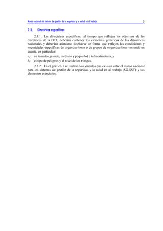 Marco nacional del sistema de gestión de la seguridad y la salud en el trabajo 5 
2.3. Directrices específicas 
2.3.1. Las directrices específicas, al tiempo que reflejan los objetivos de las 
directrices de la OIT, deberían contener los elementos genéricos de las directrices 
nacionales y deberían asimismo diseñarse de forma que reflejen las condiciones y 
necesidades específicas de organizaciones o de grupos de organizaciones teniendo en 
cuenta, en particular: 
a) su tamaño (grande, mediano y pequeño) e infraestructura, y 
b) el tipo de peligros y el nivel de los riesgos. 
2.3.2. En el gráfico 1 se ilustran los vínculos que existen entre el marco nacional 
para los sistemas de gestión de la seguridad y la salud en el trabajo (SG-SST) y sus 
elementos esenciales. 
 