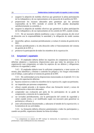 Directrices relativas a los sistemas de gestión de la seguridad y la 10 salud en el trabajo 
i) asegurar la adopción de medidas efectivas que garanticen la plena participación 
de los trabajadores y de sus representantes en la ejecución de la política de SST; 
j) proporcionar los recursos adecuados para garantizar que las personas 
responsables de la SST, incluido el comité de SST, puedan desempeñar 
satisfactoriamente su cometido, y 
k) asegurar la adopción de medidas efectivas que garanticen la plena participación 
de los trabajadores y de sus representantes en los comités de SST, cuando existan. 
3.3.3. De ser necesario debería nombrarse a una o varias personas de alto nivel 
de dirección con la responsabilidad, la autoridad y la obligación de rendir cuentas 
para: 
a) desarrollar, aplicar, examinar periódicamente y evaluar el sistema de gestión de la 
SST; 
b) informar periódicamente a la alta dirección sobre el funcionamiento del sistema 
de gestión de la SST, y 
c) promover la participación de todos los miembros de la organización. 
3.4. Competencia2 y capacitación 
3.4.1. El empleador debería definir los requisitos de competencia necesarios y 
deberían adoptarse y mantenerse disposiciones para que todas las personas en la 
organización sean competentes en todos los aspectos de sus deberes y obligaciones 
relativos a la seguridad y salud. 
3.4.2. El empleador debería tener la suficiente competencia, o tener acceso a la 
misma, para identificar y eliminar o controlar los peligros y los riesgos relacionados 
con el trabajo, y para aplicar el sistema de gestión de la SST. 
3.4.3. De conformidad con las disposiciones mencionadas en el párrafo 3.4.1, los 
programas de capacitación deberían: 
a) hacerse extensivos a todos los miembros de la organización, según sea pertinente; 
b) ser impartidos por personas competentes; 
c) ofrecer cuando proceda y de manera eficaz una formación inicial y cursos de 
actualización a intervalos adecuados; 
d) comprender una evaluación por parte de los participantes de su grado de 
comprensión y retención de la capacitación; 
e) ser revisados periódicamente, con la participación del comité de seguridad y 
salud, cuando exista, y ser modificados según sea necesario para garantizar su 
pertinencia y eficacia, y 
f) estar suficientemente documentados, y adecuarse al tamaño de la organización y a 
la naturaleza de sus actividades. 
3.4.4. La formación debería ofrecerse gratuitamente a todos los participantes y, 
cuando sea posible, organizarse durante las horas de trabajo. 
2 La competencia en materia de SST incluye la instrucción, la experiencia y la formación 
profesional, o una combinación de estos elementos. 
 