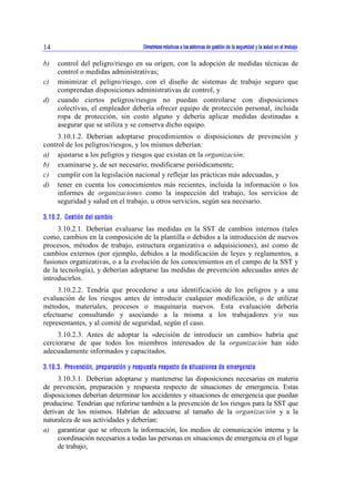 Directrices relativas a los sistemas de gestión de la seguridad y la 14 salud en el trabajo 
b) control del peligro/riesgo en su origen, con la adopción de medidas técnicas de 
control o medidas administrativas; 
c) minimizar el peligro/riesgo, con el diseño de sistemas de trabajo seguro que 
comprendan disposiciones administrativas de control, y 
d) cuando ciertos peligros/riesgos no puedan controlarse con disposiciones 
colectivas, el empleador debería ofrecer equipo de protección personal, incluida 
ropa de protección, sin costo alguno y debería aplicar medidas destinadas a 
asegurar que se utiliza y se conserva dicho equipo. 
3.10.1.2. Deberían adoptarse procedimientos o disposiciones de prevención y 
control de los peligros/riesgos, y los mismos deberían: 
a) ajustarse a los peligros y riesgos que existan en la organización; 
b) examinarse y, de ser necesario, modificarse periódicamente; 
c) cumplir con la legislación nacional y reflejar las prácticas más adecuadas, y 
d) tener en cuenta los conocimientos más recientes, incluida la información o los 
informes de organizaciones como la inspección del trabajo, los servicios de 
seguridad y salud en el trabajo, u otros servicios, según sea necesario. 
3.10.2. Gestión del cambio 
3.10.2.1. Deberían evaluarse las medidas en la SST de cambios internos (tales 
como, cambios en la composición de la plantilla o debidos a la introducción de nuevos 
procesos, métodos de trabajo, estructura organizativa o adquisiciones), así como de 
cambios externos (por ejemplo, debidos a la modificación de leyes y reglamentos, a 
fusiones organizativas, o a la evolución de los conocimientos en el campo de la SST y 
de la tecnología), y deberían adoptarse las medidas de prevención adecuadas antes de 
introducirlos. 
3.10.2.2. Tendría que procederse a una identificación de los peligros y a una 
evaluación de los riesgos antes de introducir cualquier modificación, o de utilizar 
métodos, materiales, procesos o maquinaria nuevos. Esta evaluación debería 
efectuarse consultando y asociando a la misma a los trabajadores y/o sus 
representantes, y al comité de seguridad, según el caso. 
3.10.2.3. Antes de adoptar la «decisión de introducir un cambio» habría que 
cerciorarse de que todos los miembros interesados de la organización han sido 
adecuadamente informados y capacitados. 
3.10.3. Prevención, preparación y respuesta respecto de situaciones de emergencia 
3.10.3.1. Deberían adoptarse y mantenerse las disposiciones necesarias en materia 
de prevención, preparación y respuesta respecto de situaciones de emergencia. Estas 
disposiciones deberían determinar los accidentes y situaciones de emergencia que puedan 
producirse. Tendrían que referirse también a la prevención de los riesgos para la SST que 
derivan de los mismos. Habrían de adecuarse al tamaño de la organización y a la 
naturaleza de sus actividades y deberían: 
a) garantizar que se ofrecen la información, los medios de comunicación interna y la 
coordinación necesarios a todas las personas en situaciones de emergencia en el lugar 
de trabajo; 
 
