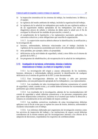 El sistema de gestión de la seguridad y la salud en el trabajo en la organización 17 
b) la inspección sistemática de los sistemas de trabajo, las instalaciones, la fábrica y 
el equipo; 
c) la vigilancia del medio ambiente de trabajo, incluida la organización del trabajo; 
d) la vigilancia de la salud de los trabajadores por medio de una vigilancia médica o 
de un seguimiento médico apropiados de los trabajadores con miras a un 
diagnóstico precoz de señales o síntomas de daños para la salud con el fin de 
averiguar la eficacia de las medidas de prevención y control, y 
e) el cumplimiento de la legislación y los reglamentos nacionales aplicables, los 
convenios colectivos y otras obligaciones que suscriba la organización. 
3.11.7. La supervisión reactiva debería abarcar la identificación, la notificación y 
la investigación de: 
a) lesiones, enfermedades, dolencias relacionadas con el trabajo (incluida la 
vigilancia de las ausencias acumuladas por motivo de enfermedad) e incidentes; 
b) otras pérdidas, por ejemplo, daños a la propiedad; 
c) deficiencias en las actividades de seguridad y salud y otros fallos en el sistema de 
gestión de la SST, y 
d) los programas de rehabilitación y de recuperación de la salud de los trabajadores. 
3.12. Investigación de las lesiones, enfermedades, dolencias e incidentes 
relacionados con el trabajo y su efecto en la seguridad y la salud 
3.12.1. La investigación del origen y causas subyacentes de los incidentes, 
lesiones, dolencias y enfermedades debería permitir la identificación de cualquier 
deficiencia en el sistema de gestión de la SST y estar documentada. 
3.12.2. Esas investigaciones deberían ser llevadas a cabo por personas 
competentes, con una participación apropiada de los trabajadores y sus representantes. 
3.12.3. Los resultados de tales investigaciones deberían comunicarse al comité 
de seguridad y salud, cuando exista, y el comité debería formular las recomendaciones 
pertinentes que estime oportunas. 
3.12.4. Los resultados de la investigación, además de las recomendaciones del 
comité de seguridad y salud, deberían comunicarse a las personas competentes para 
que tomen disposiciones correctivas, incluirse en el examen que realice la dirección y 
tomarse en consideración en las actividades de mejora continua. 
3.12.5. Las medidas correctivas resultantes de estas investigaciones deberían 
aplicarse con el fin de evitar que se repitan los casos de lesión, dolencia, enfermedad o 
incidente relacionados con el trabajo. 
3.12.6. Los informes elaborados por organismos de investigación externos como 
los servicios de inspección del trabajo y las instituciones de seguro social deberían 
considerarse de la misma manera que las investigaciones internas a los efectos de la 
adopción de decisiones, respetándose los requisitos de confidencialidad. 
 