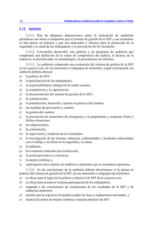 Directrices relativas a los sistemas de gestión de la seguridad y la 18 salud en el trabajo 
3.13. Auditoría 
3.13.1. Han de adoptarse disposiciones sobre la realización de auditorías 
periódicas con miras a comprobar que el sistema de gestión de la SST y sus elementos 
se han puesto en práctica y que son adecuados y eficaces para la protección de la 
seguridad y la salud de los trabajadores y la prevención de los incidentes. 
3.13.2. Convendría desarrollar una política y un programa de auditoría que 
comprenda una definición de la esfera de competencia del auditor, el alcance de la 
auditoría, su periodicidad, su metodología y la presentación de informes. 
3.13.3. La auditoría comprende una evaluación del sistema de gestión de la SST 
en la organización, de sus elementos o subgrupos de elementos, según corresponda. La 
auditoría debería abarcar: 
a) la política de SST; 
b) la participación de los trabajadores; 
c) la responsabilidad y obligación de rendir cuentas; 
d) la competencia y la capacitación; 
e) la documentación del sistema de gestión de la SST; 
f) la comunicación; 
g) la planificación, desarrollo y puesta en práctica del sistema; 
h) las medidas de prevención y control; 
i) la gestión del cambio; 
j) la prevención de situaciones de emergencia y la preparación y respuesta frente a 
dichas situaciones; 
k) las adquisiciones; 
l) la contratación; 
m) la supervisión y medición de los resultados; 
n) la investigación de las lesiones, dolencias, enfermedades e incidentes relacionados 
con el trabajo y su efecto en la seguridad y la salud; 
o) la auditoría; 
p) los exámenes realizados por la dirección; 
q) la acción preventiva y correctiva; 
r) la mejora continua, y 
s) cualesquiera otros criterios de auditoría o elementos que se consideren oportunos. 
3.13.4. En las conclusiones de la auditoría debería determinarse si la puesta en 
práctica del sistema de gestión de la SST, de sus elementos o subgrupos de elementos: 
a) es eficaz para el logro de la política y objetivos de SST de la organización; 
b) es eficaz para promover la plena participación de los trabajadores; 
c) responde a las conclusiones de evaluaciones de los resultados de la SST y de 
auditorías anteriores; 
d) permite que la organización pueda cumplir las leyes y reglamentos nacionales, y 
e) alcanza las metas de mejora continua y mejores prácticas de SST. 
 