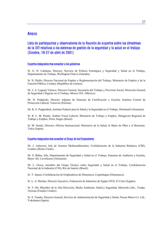 27 
Anexo 
Lista de participantes y observadores de la Reunión de expertos sobre las directrices 
de la OIT relativas a los sistemas de gestión de la seguridad y la salud en el trabajo 
(Ginebra, 19-27 de abril de 2001) 
Expertos designados tras consultar a los gobiernos 
Sr. G. D. Cahalane, Director, Servicio de Política Estratégica y Seguridad y Salud en el Trabajo, 
Departamento de Trabajo, Wellington (Nueva Zelandia). 
Sr. N. Diallo, Director Nacional de Empleo y Reglamentación del Trabajo, Ministerio de Empleo y de la 
Función Pública, Conakry (República de Guinea). 
Dr. J. A. Legaspi Velasco, Director General, Secretaría del Trabajo y Previsión Social, Dirección General 
de Seguridad e Higiene en el Trabajo, México D.F. (México). 
Dr. D. Podgórski, Director Adjunto de Sistemas de Certificación y Gestión, Instituto Central de 
Protección Laboral, Varsovia (Polonia). 
Dr. K. E. Poppendick, Instituto Federal para la Salud y la Seguridad en el Trabajo, Dortmund (Alemania). 
Sr. R. L. M. Puiatti, Auditor Fiscal Laboral, Ministerio de Trabajo y Empleo, Delegación Regional de 
Trabajo y Empleo, Porto Alegre (Brasil). 
Sr. M. Sasaki, Director, Oficina Internacional, Ministerio de la Salud, la Mano de Obra y el Bienestar, 
Tokio (Japón). 
Expertos designados tras consultar al Grupo de los Empleadores 
Dr. J. Asherson, Jefe de Asuntos Medioambientales, Confederación de la Industria Británica (CBI), 
Londres (Reino Unido). 
Dr. S. Böhm, Jefe, Departamento de Seguridad y Salud en el Trabajo, Sistemas de Auditoría y Gestión, 
Bayer AG, Leverkusen (Alemania). 
Dr. L. Greco, miembro del Grupo Técnico sobre Seguridad y Salud en el Trabajo, Confederación 
Nacional de la Industria (CNI), Río de Janeiro (Brasil). 
Sr. T. Jepsen, Confederación de Empleadores de Dinamarca, Copenhague (Dinamarca). 
Sr. L. A. Mazhar, Director Ejecutivo, Federación de Industrias de Egipto (FEI), El Cairo (Egipto). 
Sr. T. Ott, Miembro de la Alta Dirección, Medio Ambiente, Salud y Seguridad, Motorola Labs., Tempe, 
Arizona (Estados Unidos). 
Sr. S. Tanaka, Director General, Servicio de Administración de Seguridad y Salud, Nissan Motor Co. Ltd., 
Yokohama (Japón). 
 