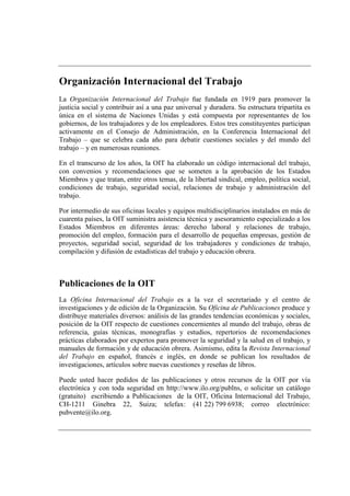 Organización Internacional del Trabajo 
La Organización Internacional del Trabajo fue fundada en 1919 para promover la 
justicia social y contribuir así a una paz universal y duradera. Su estructura tripartita es 
única en el sistema de Naciones Unidas y está compuesta por representantes de los 
gobiernos, de los trabajadores y de los empleadores. Estos tres constituyentes participan 
activamente en el Consejo de Administración, en la Conferencia Internacional del 
Trabajo – que se celebra cada año para debatir cuestiones sociales y del mundo del 
trabajo – y en numerosas reuniones. 
En el transcurso de los años, la OIT ha elaborado un código internacional del trabajo, 
con convenios y recomendaciones que se someten a la aprobación de los Estados 
Miembros y que tratan, entre otros temas, de la libertad sindical, empleo, política social, 
condiciones de trabajo, seguridad social, relaciones de trabajo y administración del 
trabajo. 
Por intermedio de sus oficinas locales y equipos multidisciplinarios instalados en más de 
cuarenta países, la OIT suministra asistencia técnica y asesoramiento especializado a los 
Estados Miembros en diferentes áreas: derecho laboral y relaciones de trabajo, 
promoción del empleo, formación para el desarrollo de pequeñas empresas, gestión de 
proyectos, seguridad social, seguridad de los trabajadores y condiciones de trabajo, 
compilación y difusión de estadísticas del trabajo y educación obrera. 
Publicaciones de la OIT 
La Oficina Internacional del Trabajo es a la vez el secretariado y el centro de 
investigaciones y de edición de la Organización. Su Oficina de Publicaciones produce y 
distribuye materiales diversos: análisis de las grandes tendencias económicas y sociales, 
posición de la OIT respecto de cuestiones concernientes al mundo del trabajo, obras de 
referencia, guías técnicas, monografías y estudios, repertorios de recomendaciones 
prácticas elaborados por expertos para promover la seguridad y la salud en el trabajo, y 
manuales de formación y de educación obrera. Asimismo, edita la Revista Internacional 
del Trabajo en español, francés e inglés, en donde se publican los resultados de 
investigaciones, artículos sobre nuevas cuestiones y reseñas de libros. 
Puede usted hacer pedidos de las publicaciones y otros recursos de la OIT por vía 
electrónica y con toda seguridad en http://www.ilo.org/publns, o solicitar un catálogo 
(gratuito) escribiendo a Publicaciones de la OIT, Oficina Internacional del Trabajo, 
CH-1211 Ginebra 22, Suiza; telefax: (41 22) 799 6938; correo electrónico: 
pubvente@ilo.org. 
 