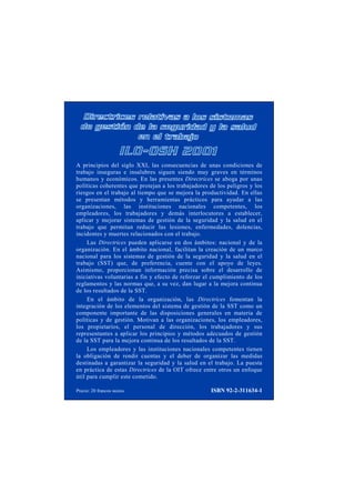 A principios del siglo XXI, las consecuencias de unas condiciones de 
trabajo inseguras e insalubres siguen siendo muy graves en términos 
humanos y económicos. En las presentes Directrices se aboga por unas 
políticas coherentes que protejan a los trabajadores de los peligros y los 
riesgos en el trabajo al tiempo que se mejora la productividad. En ellas 
se presentan métodos y herramientas prácticos para ayudar a las 
organizaciones, las instituciones nacionales competentes, los 
empleadores, los trabajadores y demás interlocutores a establecer, 
aplicar y mejorar sistemas de gestión de la seguridad y la salud en el 
trabajo que permitan reducir las lesiones, enfermedades, dolencias, 
incidentes y muertes relacionados con el trabajo. 
Las Directrices pueden aplicarse en dos ámbitos: nacional y de la 
organización. En el ámbito nacional, facilitan la creación de un marco 
nacional para los sistemas de gestión de la seguridad y la salud en el 
trabajo (SST) que, de preferencia, cuente con el apoyo de leyes. 
Asimismo, proporcionan información precisa sobre el desarrollo de 
iniciativas voluntarias a fin y efecto de reforzar el cumplimiento de los 
reglamentos y las normas que, a su vez, dan lugar a la mejora continua 
de los resultados de la SST. 
En el ámbito de la organización, las Directrices fomentan la 
integración de los elementos del sistema de gestión de la SST como un 
componente importante de las disposiciones generales en materia de 
políticas y de gestión. Motivan a las organizaciones, los empleadores, 
los propietarios, el personal de dirección, los trabajadores y sus 
representantes a aplicar los principios y métodos adecuados de gestión 
de la SST para la mejora continua de los resultados de la SST. 
Los empleadores y las instituciones nacionales competentes tienen 
la obligación de rendir cuentas y el deber de organizar las medidas 
destinadas a garantizar la seguridad y la salud en el trabajo. La puesta 
en práctica de estas Directrices de la OIT ofrece entre otros un enfoque 
útil para cumplir este cometido. 
Precio: 20 francos suizos ISBN 92-2-311634-1 
