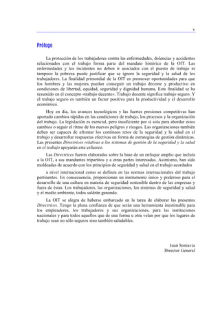 v 
Prólogo 
La protección de los trabajadores contra las enfermedades, dolencias y accidentes 
relacionados con el trabajo forma parte del mandato histórico de la OIT. Las 
enfermedades y los incidentes no deben ir asociados con el puesto de trabajo ni 
tampoco la pobreza puede justificar que se ignore la seguridad y la salud de los 
trabajadores. La finalidad primordial de la OIT es promover oportunidades para que 
los hombres y las mujeres puedan conseguir un trabajo decente y productivo en 
condiciones de libertad, equidad, seguridad y dignidad humana. Esta finalidad se ha 
resumido en el concepto «trabajo decente». Trabajo decente significa trabajo seguro. Y 
el trabajo seguro es también un factor positivo para la productividad y el desarrollo 
económico. 
Hoy en día, los avances tecnológicos y las fuertes presiones competitivas han 
aportado cambios rápidos en las condiciones de trabajo, los procesos y la organización 
del trabajo. La legislación es esencial, pero insuficiente por sí sola para abordar estos 
cambios o seguir el ritmo de los nuevos peligros y riesgos. Las organizaciones también 
deben ser capaces de afrontar los continuos retos de la seguridad y la salud en el 
trabajo y desarrollar respuestas efectivas en forma de estrategias de gestión dinámicas. 
Las presentes Directrices relativas a los sistemas de gestión de la seguridad y la salud 
en el trabajo apoyarán este esfuerzo. 
Las Directrices fueron elaboradas sobre la base de un enfoque amplio que incluía 
a la OIT, a sus mandantes tripartitos y a otras partes interesadas. Asimismo, han sido 
moldeadas de acuerdo con los principios de seguridad y salud en el trabajo acordados 
a nivel internacional como se definen en las normas internacionales del trabajo 
pertinentes. En consecuencia, proporcionan un instrumento único y poderoso para el 
desarrollo de una cultura en materia de seguridad sostenible dentro de las empresas y 
fuera de éstas. Los trabajadores, las organizaciones, los sistemas de seguridad y salud 
y el medio ambiente, todos saldrán ganando. 
La OIT se alegra de haberse embarcado en la tarea de elaborar las presentes 
Directrices. Tengo la plena confianza de que serán una herramienta inestimable para 
los empleadores, los trabajadores y sus organizaciones, para las instituciones 
nacionales y para todos aquellos que de una forma u otra velan por que los lugares de 
trabajo sean no sólo seguros sino también saludables. 
Juan Somavia 
Director General 
 