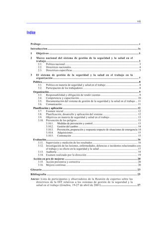 vii 
Indice 
Prólogo ..................................................................................................................... v 
Introduccion ............................................................................................................ ix 
1 Objetivos ........................................................................................................... 1 
2 Marco nacional del sistema de gestión de la seguridad y la salud en el 
trabajo ............................................................................................................... 3 
2.1. Política nacional.............................................................................................................. 3 
2.2. Directrices nacionales..................................................................................................... 4 
2.3. Directrices específicas ................................................................................................... 5 
3 El sistema de gestión de la seguridad y la salud en el trabajo en la 
organización....................................................................................................... 7 
Política................................................................................................................................................8 
3.1. Política en materia de seguridad y salud en el trabajo ................................................. 8 
3.2. Participación de los trabajadores ................................................................................... 8 
Organización......................................................................................................................................9 
3.3. Responsabilidad y obligación de rendir cuentas ......................................................... 9 
3.4. Competencia y capacitación....................................................................................... 10 
3.5. Documentación del sistema de gestión de la seguridad y la salud en el trabajo ... 11 
3.6. Comunicación ................................................................................................................ 11 
Planificación y aplicación ...............................................................................................................12 
3.7. Examen inicial .............................................................................................................. 12 
3.8. Planificación, desarrollo y aplicación del sistema.................................................... 12 
3.9. Objetivos en materia de seguridad y salud en el trabajo.......................................... 13 
3.10. Prevención de los peligros .......................................................................................... 13 
3.10.1. Medidas de prevención y control................................................................... 13 
3.10.2. Gestión del cambio ........................................................................................ 14 
3.10.3. Prevención, preparación y respuesta respecto de situaciones de emergencia 14 
3.10.4. Adquisiciones ................................................................................................ 15 
3.10.5. Contratación .................................................................................................. 15 
Evaluación........................................................................................................................................16 
3.11. Supervisión y medición de los resultados ................................................................... 16 
3.12. Investigación de las lesiones, enfermedades, dolencias e incidentes relacionados con 
el trabajo y su efecto en la seguridad y la salud ......................................................... 17 
3.13. Auditoría ........................................................................................................................ 18 
3.14. Examen realizado por la dirección ............................................................................ 19 
Acción en pro de mejoras ............................................................................................................20 
3.15. Acción preventiva y correctiva ..................................................................................... 20 
3.16. Mejora continua .......................................................................................................... 20 
Glosario .................................................................................................................. 23 
Bibliografía ............................................................................................................ 25 
Anexo: Lista de participantes y observadores de la Reunión de expertos sobre las 
directrices de la OIT relativas a los sistemas de gestión de la seguridad y la 
salud en el trabajo (Ginebra, 19-27 de abril de 2001) ........................................... 27 
 