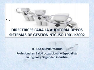 • .
DIRECTRICES PARA LA AUDITORIA DE LOS
SISTEMAS DE GESTION NTC-ISO 19011:2002
TERESA MONTOYA RIOS
Profesional en Salud ocupacional – Especialista
en Higiene y Seguridad industrial

 