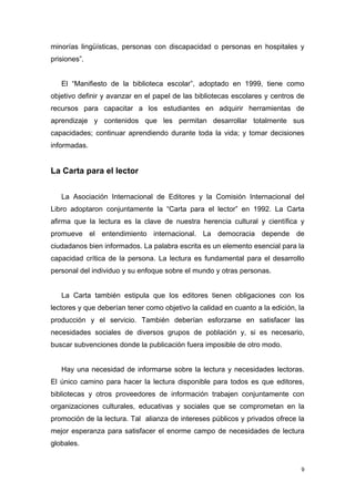 minorías lingüísticas, personas con discapacidad o personas en hospitales y
prisiones”.


   El “Manifiesto de la biblioteca escolar”, adoptado en 1999, tiene como
objetivo definir y avanzar en el papel de las bibliotecas escolares y centros de
recursos para capacitar a los estudiantes en adquirir herramientas de
aprendizaje y contenidos que les permitan desarrollar totalmente sus
capacidades; continuar aprendiendo durante toda la vida; y tomar decisiones
informadas.


La Carta para el lector


   La Asociación Internacional de Editores y la Comisión Internacional del
Libro adoptaron conjuntamente la “Carta para el lector” en 1992. La Carta
afirma que la lectura es la clave de nuestra herencia cultural y científica y
promueve el entendimiento internacional. La democracia depende de
ciudadanos bien informados. La palabra escrita es un elemento esencial para la
capacidad crítica de la persona. La lectura es fundamental para el desarrollo
personal del individuo y su enfoque sobre el mundo y otras personas.


   La Carta también estipula que los editores tienen obligaciones con los
lectores y que deberían tener como objetivo la calidad en cuanto a la edición, la
producción y el servicio. También deberían esforzarse en satisfacer las
necesidades sociales de diversos grupos de población y, si es necesario,
buscar subvenciones donde la publicación fuera imposible de otro modo.


   Hay una necesidad de informarse sobre la lectura y necesidades lectoras.
El único camino para hacer la lectura disponible para todos es que editores,
bibliotecas y otros proveedores de información trabajen conjuntamente con
organizaciones culturales, educativas y sociales que se comprometan en la
promoción de la lectura. Tal alianza de intereses públicos y privados ofrece la
mejor esperanza para satisfacer el enorme campo de necesidades de lectura
globales.


                                                                                9
 