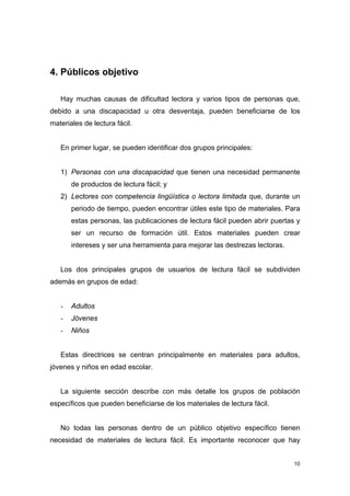 4. Públicos objetivo

   Hay muchas causas de dificultad lectora y varios tipos de personas que,
debido a una discapacidad u otra desventaja, pueden beneficiarse de los
materiales de lectura fácil.


   En primer lugar, se pueden identificar dos grupos principales:


   1) Personas con una discapacidad que tienen una necesidad permanente
       de productos de lectura fácil; y
   2) Lectores con competencia lingüística o lectora limitada que, durante un
       periodo de tiempo, pueden encontrar útiles este tipo de materiales. Para
       estas personas, las publicaciones de lectura fácil pueden abrir puertas y
       ser un recurso de formación útil. Estos materiales pueden crear
       intereses y ser una herramienta para mejorar las destrezas lectoras.


   Los dos principales grupos de usuarios de lectura fácil se subdividen
además en grupos de edad:


   -   Adultos
   -   Jóvenes
   -   Niños


   Estas directrices se centran principalmente en materiales para adultos,
jóvenes y niños en edad escolar.


   La siguiente sección describe con más detalle los grupos de población
específicos que pueden beneficiarse de los materiales de lectura fácil.


   No todas las personas dentro de un público objetivo específico tienen
necesidad de materiales de lectura fácil. Es importante reconocer que hay


                                                                              10
 