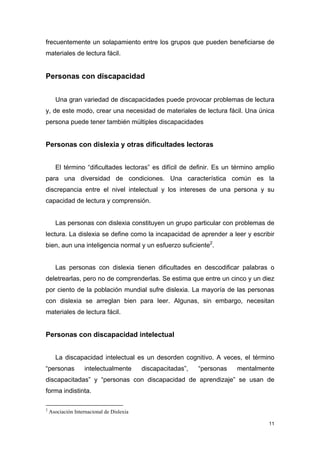 frecuentemente un solapamiento entre los grupos que pueden beneficiarse de
materiales de lectura fácil.


Personas con discapacidad


      Una gran variedad de discapacidades puede provocar problemas de lectura
y, de este modo, crear una necesidad de materiales de lectura fácil. Una única
persona puede tener también múltiples discapacidades


Personas con dislexia y otras dificultades lectoras


      El término “dificultades lectoras” es difícil de definir. Es un término amplio
para una diversidad de condiciones. Una característica común es la
discrepancia entre el nivel intelectual y los intereses de una persona y su
capacidad de lectura y comprensión.


      Las personas con dislexia constituyen un grupo particular con problemas de
lectura. La dislexia se define como la incapacidad de aprender a leer y escribir
bien, aun una inteligencia normal y un esfuerzo suficiente2.


      Las personas con dislexia tienen dificultades en descodificar palabras o
deletrearlas, pero no de comprenderlas. Se estima que entre un cinco y un diez
por ciento de la población mundial sufre dislexia. La mayoría de las personas
con dislexia se arreglan bien para leer. Algunas, sin embargo, necesitan
materiales de lectura fácil.


Personas con discapacidad intelectual


      La discapacidad intelectual es un desorden cognitivo. A veces, el término
“personas           intelectualmente       discapacitadas”,   “personas   mentalmente
discapacitadas” y “personas con discapacidad de aprendizaje” se usan de
forma indistinta.

2
    Asociación Internacional de Dislexia

                                                                                   11
 