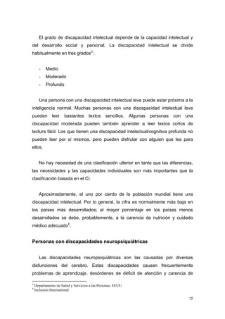 El grado de discapacidad intelectual depende de la capacidad intelectual y
del desarrollo social y personal. La discapacidad intelectual se divide
habitualmente en tres grados3:


      -    Medio
      -    Moderado
      -    Profundo


      Una persona con una discapacidad intelectual leve puede estar próxima a la
inteligencia normal. Muchas personas con una discapacidad intelectual leve
pueden        leer    bastantes      textos    sencillos.    Algunas   personas   con   una
discapacidad moderada pueden también aprender a leer textos cortos de
lectura fácil. Los que tienen una discapacidad intelectual/cognitiva profunda no
pueden leer por sí mismos, pero pueden disfrutar con alguien que lea para
ellos.


      No hay necesidad de una clasificación ulterior en tanto que las diferencias,
las necesidades y las capacidades individuales son más importantes que la
clasificación basada en el CI.


      Aproximadamente, el uno por ciento de la población mundial tiene una
discapacidad intelectual. Por lo general, la cifra es normalmente más baja en
los países más desarrollados; el mayor porcentaje en los países menos
desarrollados se debe, probablemente, a la carencia de nutrición y cuidado
médico adecuado4.


Personas con discapacidades neuropsiquiátricas


      Las discapacidades neuropsiquiátricas son las causadas por diversas
disfunciones del cerebro. Estas discapacidades causan frecuentemente
problemas de aprendizaje, desórdenes de déficit de atención y carencia de

3
    Departamento de Salud y Servicios a las Personas, EEUU
4
    Inclusion International

                                                                                         12
 