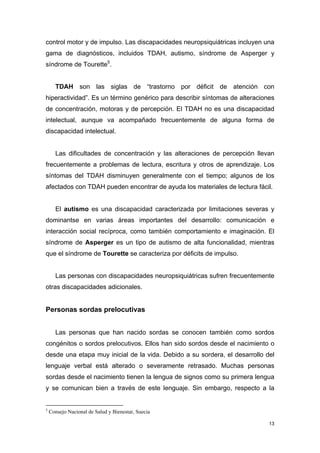 control motor y de impulso. Las discapacidades neuropsiquiátricas incluyen una
gama de diagnósticos, incluidos TDAH, autismo, síndrome de Asperger y
síndrome de Tourette5.


      TDAH son las siglas de “trastorno por déficit de atención con
hiperactividad”. Es un término genérico para describir síntomas de alteraciones
de concentración, motoras y de percepción. El TDAH no es una discapacidad
intelectual, aunque va acompañado frecuentemente de alguna forma de
discapacidad intelectual.


      Las dificultades de concentración y las alteraciones de percepción llevan
frecuentemente a problemas de lectura, escritura y otros de aprendizaje. Los
síntomas del TDAH disminuyen generalmente con el tiempo; algunos de los
afectados con TDAH pueden encontrar de ayuda los materiales de lectura fácil.


      El autismo es una discapacidad caracterizada por limitaciones severas y
dominantse en varias áreas importantes del desarrollo: comunicación e
interacción social recíproca, como también comportamiento e imaginación. El
síndrome de Asperger es un tipo de autismo de alta funcionalidad, mientras
que el síndrome de Tourette se caracteriza por déficits de impulso.


      Las personas con discapacidades neuropsiquiátricas sufren frecuentemente
otras discapacidades adicionales.


Personas sordas prelocutivas


      Las personas que han nacido sordas se conocen también como sordos
congénitos o sordos prelocutivos. Ellos han sido sordos desde el nacimiento o
desde una etapa muy inicial de la vida. Debido a su sordera, el desarrollo del
lenguaje verbal está alterado o severamente retrasado. Muchas personas
sordas desde el nacimiento tienen la lengua de signos como su primera lengua
y se comunican bien a través de este lenguaje. Sin embargo, respecto a la


5
    Consejo Nacional de Salud y Bienestar, Suecia

                                                                             13
 
