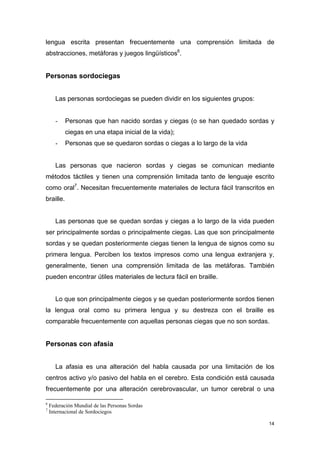 lengua escrita presentan frecuentemente una comprensión limitada de
abstracciones, metáforas y juegos lingüísticos6.


Personas sordociegas


      Las personas sordociegas se pueden dividir en los siguientes grupos:


      -    Personas que han nacido sordas y ciegas (o se han quedado sordas y
           ciegas en una etapa inicial de la vida);
      -    Personas que se quedaron sordas o ciegas a lo largo de la vida


      Las personas que nacieron sordas y ciegas se comunican mediante
métodos táctiles y tienen una comprensión limitada tanto de lenguaje escrito
como oral7. Necesitan frecuentemente materiales de lectura fácil transcritos en
braille.


      Las personas que se quedan sordas y ciegas a lo largo de la vida pueden
ser principalmente sordas o principalmente ciegas. Las que son principalmente
sordas y se quedan posteriormente ciegas tienen la lengua de signos como su
primera lengua. Perciben los textos impresos como una lengua extranjera y,
generalmente, tienen una comprensión limitada de las metáforas. También
pueden encontrar útiles materiales de lectura fácil en braille.


      Lo que son principalmente ciegos y se quedan posteriormente sordos tienen
la lengua oral como su primera lengua y su destreza con el braille es
comparable frecuentemente con aquellas personas ciegas que no son sordas.


Personas con afasia


      La afasia es una alteración del habla causada por una limitación de los
centros activo y/o pasivo del habla en el cerebro. Esta condición está causada
frecuentemente por una alteración cerebrovascular, un tumor cerebral o una

6
    Federación Mundial de las Personas Sordas
7
    Internacional de Sordociegos

                                                                             14
 