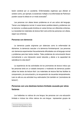 lesión cerebral por un accidente. Enfermedades orgánicas que afectan al
cerebro como, por ejemplo, la esclerosis múltiple o la enfermedad de Parkinson
pueden causar la afasia en un modo avanzado8.


      Las personas con afasia tienen problemas en el uso activo del lenguaje.
Tienen una inteligencia normal. A veces tienen parálisis lateral y problemas con
la memoria. La afasia puede dividirse en varias formas con diferentes síntomas.
La necesidad de materiales de lectura fácil varía entre las personas con afasia,
según sus síntomas.


Personas con demencia


      La demencia puede originarse por dolencias como la enfermedad de
Alzheimer, la demencia vascular o la demencia frontotemporal. Las personas
con demencia experimentan frecuentemente dificultades con el lenguaje normal
y problemas para leer textos medios. Tales problemas de comunicación llevan
normalmente a una interacción social reducida y afecta a la capacidad de
sobrellevar la vida diaria9.


      La experiencia de las actividades de los promotores de lectura indica que
las personas tanto en un estadio temprano o moderado de demencia pueden
utilizar los textos de lectura fácil. Los materiales de lectura fácil les facilitan la
comprensión y la comunicación y la recuperación de recuerdos temporalmente.
Leer en alto es una actividad muy estimulante (Ver también en “promotores de
lectura”).


Personas con una destreza lectora limitada causada por otros
factores


      Los hablantes no nativos de una lengua, las personas con una educación
limitada e incluso los niños nativos de una lengua          representan grupos de


8
    Asociación Internacional de Afasia
9
    Asociación de la Demencia, Suecia

                                                                                   15
 
