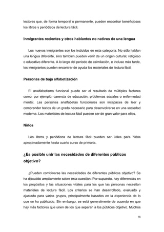 lectores que, de forma temporal o permanente, pueden encontrar beneficiosos
los libros y periódicos de lectura fácil.


Inmigrantes recientes y otros hablantes no nativos de una lengua


   Los nuevos inmigrantes son los incluidos en esta categoría. No sólo hablan
una lengua diferente, sino también pueden venir de un origen cultural, religioso
o educativo diferente. A lo largo del periodo de asimilación, e incluso más tarde,
los inmigrantes pueden encontrar de ayuda los materiales de lectura fácil.


Personas de baja alfabetización


   El analfabetismo funcional puede ser el resultado de múltiples factores
como, por ejemplo, carencia de educación, problemas sociales o enfermedad
mental. Las personas analfabetas funcionales son incapaces de leer y
comprender textos de un grado necesario para desenvolverse en una sociedad
moderna. Los materiales de lectura fácil pueden ser de gran valor para ellos.


Niños


   Los libros y periódicos de lectura fácil pueden ser útiles para niños
aproximadamente hasta cuarto curso de primaria.


¿Es posible unir las necesidades de diferentes públicos
objetivo?


   ¿Pueden combinarse las necesidades de diferentes públicos objetivo? Se
ha discutido ampliamente sobre esta cuestión. Por supuesto, hay diferencias en
los propósitos y las situaciones vitales para los que las personas necesitan
materiales de lectura fácil. Los criterios se han desarrollado, evaluado y
ajustado para varios grupos, principalmente basados en la experiencia de lo
que se ha publicado. Sin embargo, se está generalmente de acuerdo en que
hay más factores que unen de los que separan a los públicos objetivo. Muchos

                                                                                16
 
