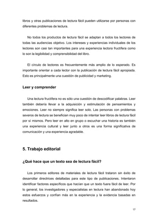 libros y otras publicaciones de lectura fácil pueden utilizarse por personas con
diferentes problemas de lectura.


   No todos los productos de lectura fácil se adaptan a todos los lectores de
todas las audiencias objetivo. Los intereses y experiencias individuales de los
lectores son casi tan importantes para una experiencia lectora fructífera como
lo son la legibilidad y comprensibilidad del libro.


   El círculo de lectores es frecuentemente más amplio de lo esperado. Es
importante orientar a cada lector con la publicación de lectura fácil apropiada.
Esto es principalmente una cuestión de publicidad y marketing.


Leer y comprender


   Una lectura fructífera no es sólo una cuestión de descodificar palabras. Leer
también debería llevar a la adquisición y estimulación de pensamientos y
emociones. Leer no siempre significa leer solo. Las personas con problemas
severos de lectura se benefician muy poco de intentar leer libros de lectura fácil
por sí mismos. Pero leer en alto en grupo o escuchar una historia es también
una experiencia cultural y leer junto a otros es una forma significativa de
comunicación y una experiencia agradable.




5. Trabajo editorial

¿Qué hace que un texto sea de lectura fácil?


   Los primeros editores de materiales de lectura fácil trataron sin éxito de
desarrollar directrices detalladas para este tipo de publicaciones. Intentaron
identificar factores específicos que hacían que un texto fuera fácil de leer. Por
lo general, los investigadores y especialistas en lectura han abandonado hoy
estos esfuerzos y confían más en la experiencia y la evidencia basadas en
resultados.

                                                                                17
 