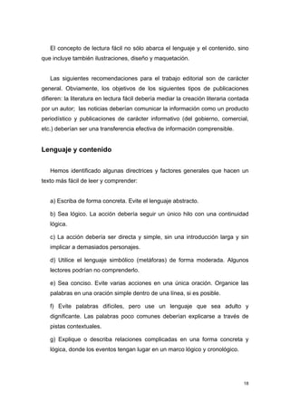 El concepto de lectura fácil no sólo abarca el lenguaje y el contenido, sino
que incluye también ilustraciones, diseño y maquetación.


   Las siguientes recomendaciones para el trabajo editorial son de carácter
general. Obviamente, los objetivos de los siguientes tipos de publicaciones
difieren: la literatura en lectura fácil debería mediar la creación literaria contada
por un autor; las noticias deberían comunicar la información como un producto
periodístico y publicaciones de carácter informativo (del gobierno, comercial,
etc.) deberían ser una transferencia efectiva de información comprensible.


Lenguaje y contenido


   Hemos identificado algunas directrices y factores generales que hacen un
texto más fácil de leer y comprender:


   a) Escriba de forma concreta. Evite el lenguaje abstracto.

   b) Sea lógico. La acción debería seguir un único hilo con una continuidad
   lógica.

   c) La acción debería ser directa y simple, sin una introducción larga y sin
   implicar a demasiados personajes.

   d) Utilice el lenguaje simbólico (metáforas) de forma moderada. Algunos
   lectores podrían no comprenderlo.

   e) Sea conciso. Evite varias acciones en una única oración. Organice las
   palabras en una oración simple dentro de una línea, si es posible.

   f) Evite palabras difíciles, pero use un lenguaje que sea adulto y
   dignificante. Las palabras poco comunes deberían explicarse a través de
   pistas contextuales.

   g) Explique o describa relaciones complicadas en una forma concreta y
   lógica, donde los eventos tengan lugar en un marco lógico y cronológico.




                                                                                   18
 