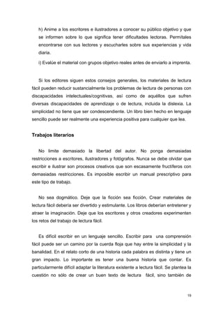 h) Anime a los escritores e ilustradores a conocer su público objetivo y que
   se informen sobre lo que significa tener dificultades lectoras. Permítales
   encontrarse con sus lectores y escucharles sobre sus experiencias y vida
   diaria.

   i) Evalúe el material con grupos objetivo reales antes de enviarlo a imprenta.


   Si los editores siguen estos consejos generales, los materiales de lectura
fácil pueden reducir sustancialmente los problemas de lectura de personas con
discapacidades intelectuales/cognitivas, así como de aquéllos que sufren
diversas discapacidades de aprendizaje o de lectura, incluida la dislexia. La
simplicidad no tiene que ser condescendiente. Un libro bien hecho en lenguaje
sencillo puede ser realmente una experiencia positiva para cualquier que lea.


Trabajos literarios


   No limite demasiado la libertad del autor. No ponga demasiadas
restricciones a escritores, ilustradores y fotógrafos. Nunca se debe olvidar que
escribir e ilustrar son procesos creativos que son escasamente fructíferos con
demasiadas restricciones. Es imposible escribir un manual prescriptivo para
este tipo de trabajo.


   No sea dogmático. Deje que la ficción sea ficción. Crear materiales de
lectura fácil debería ser divertido y estimulante. Los libros deberían entretener y
atraer la imaginación. Deje que los escritores y otros creadores experimenten
los retos del trabajo de lectura fácil.


   Es difícil escribir en un lenguaje sencillo. Escribir para una comprensión
fácil puede ser un camino por la cuerda floja que hay entre la simplicidad y la
banalidad. En el relato corto de una historia cada palabra es distinta y tiene un
gran impacto. Lo importante es tener una buena historia que contar. Es
particularmente difícil adaptar la literatura existente a lectura fácil. Se plantea la
cuestión no sólo de crear un buen texto de lectura           fácil, sino también de



                                                                                   19
 