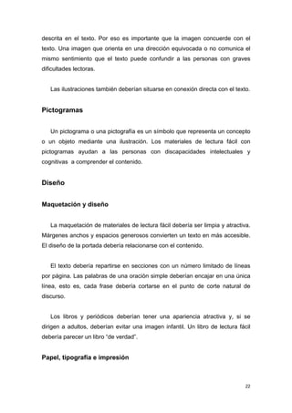descrita en el texto. Por eso es importante que la imagen concuerde con el
texto. Una imagen que orienta en una dirección equivocada o no comunica el
mismo sentimiento que el texto puede confundir a las personas con graves
dificultades lectoras.


   Las ilustraciones también deberían situarse en conexión directa con el texto.


Pictogramas


   Un pictograma o una pictografía es un símbolo que representa un concepto
o un objeto mediante una ilustración. Los materiales de lectura fácil con
pictogramas ayudan a las personas con discapacidades intelectuales y
cognitivas a comprender el contenido.


Diseño


Maquetación y diseño


   La maquetación de materiales de lectura fácil debería ser limpia y atractiva.
Márgenes anchos y espacios generosos convierten un texto en más accesible.
El diseño de la portada debería relacionarse con el contenido.


   El texto debería repartirse en secciones con un número limitado de líneas
por página. Las palabras de una oración simple deberían encajar en una única
línea, esto es, cada frase debería cortarse en el punto de corte natural de
discurso.


   Los libros y periódicos deberían tener una apariencia atractiva y, si se
dirigen a adultos, deberían evitar una imagen infantil. Un libro de lectura fácil
debería parecer un libro “de verdad”.


Papel, tipografía e impresión



                                                                               22
 