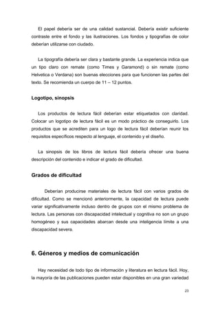 El papel debería ser de una calidad sustancial. Debería existir suficiente
contraste entre el fondo y las ilustraciones. Los fondos y tipografías de color
deberían utilizarse con ciudado.


   La tipografía debería ser clara y bastante grande. La experiencia indica que
un tipo claro con remate (como Times y Garamond) o sin remate (como
Helvetica o Verdana) son buenas elecciones para que funcionen las partes del
texto. Se recomienda un cuerpo de 11 – 12 puntos.


Logotipo, sinopsis


   Los productos de lectura fácil deberían estar etiquetados con claridad.
Colocar un logotipo de lectura fácil es un modo práctico de conseguirlo. Los
productos que se acrediten para un logo de lectura fácil deberían reunir los
requisitos específicos respecto al lenguaje, el contenido y el diseño.


   La sinopsis de los libros de lectura fácil debería ofrecer una buena
descripción del contenido e indicar el grado de dificultad.


Grados de dificultad


      Deberían producirse materiales de lectura fácil con varios grados de
dificultad. Como se mencionó anteriormente, la capacidad de lectura puede
variar significativamente incluso dentro de grupos con el mismo problema de
lectura. Las personas con discapacidad intelectual y cognitiva no son un grupo
homogéneo y sus capacidades abarcan desde una inteligencia límite a una
discapacidad severa.




6. Géneros y medios de comunicación

   Hay necesidad de todo tipo de información y literatura en lectura fácil. Hoy,
la mayoría de las publicaciones pueden estar disponibles en una gran variedad

                                                                              23
 
