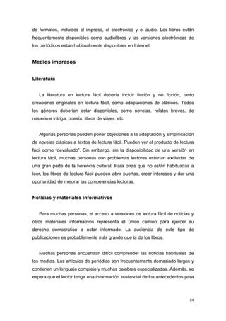 de formatos, incluidos el impreso, el electrónico y el audio. Los libros están
frecuentemente disponibles como audiolibros y las versiones electrónicas de
los periódicos están habitualmente disponibles en Internet.


Medios impresos


Literatura


   La literatura en lectura fácil debería incluir ficción y no ficción, tanto
creaciones originales en lectura fácil, como adaptaciones de clásicos. Todos
los géneros deberían estar disponibles, como novelas, relatos breves, de
misterio e intriga, poesía, libros de viajes, etc.


   Algunas personas pueden poner objeciones a la adaptación y simplificación
de novelas clásicas a textos de lectura fácil. Pueden ver el producto de lectura
fácil como “devaluado”. Sin embargo, sin la disponibilidad de una versión en
lectura fácil, muchas personas con problemas lectores estarían excluidas de
una gran parte de la herencia cultural. Para otras que no están habituadas a
leer, los libros de lectura fácil pueden abrir puertas, crear intereses y dar una
oportunidad de mejorar las competencias lectoras.


Noticias y materiales informativos


   Para muchas personas, el acceso a versiones de lectura fácil de noticias y
otros materiales informativos representa el único camino para ejercer su
derecho democrático a estar informado. La audiencia de este tipo de
publicaciones es probablemente más grande que la de los libros.


   Muchas personas encuentran difícil comprender las noticias habituales de
los medios. Los artículos de periódico son frecuentemente demasiado largos y
contienen un lenguaje complejo y muchas palabras especializadas. Además, se
espera que el lector tenga una información sustancial de los antecedentes para




                                                                               24
 