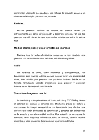 comprender totalmente los reportajes. Las noticias de televisión pasan a un
ritmo demasiado rápido para muchas personas.


Revistas


    Muchas    personas    disfrutan   de   revistas   de   diversos     temas   por
entretenimiento, así como por superación y desarrollo personal. Por eso, las
personas con dificultades lectoras aprecian las revistas con textos de lectura
fácil.


Medios electrónicos y otros formatos no impresos


    Diversos tipos de medios electrónicos pueden ser de gran beneficio para
personas con habilidades lectoras limitadas, incluidos los siguientes:


Audio


    Los formatos de audio, como audiolibros y audioperiódicos, son
beneficiosos para muchos lectores, no sólo los que tienen una discapacidad
visual, sino también para personas con problemas lectores. DAISY es un
formato normalizado utilizado ampliamente para producir y presentar
información en formato audio o multimedia.


Televisión e imagen secuencial


    La televisión y la imagen secuencial, como películas y DVD/BluRay, tienen
el potencial de alcanzar a personas con dificultades graves de lectura y
comprensión. La imagen secuencial es una herramienta muy efectiva para
aquéllos que tienen dificultades de comprensión y personas con alteraciones
de la atención y con discapacidad auditiva. Una selección de programas de
televisión, tanto programas informativos como de noticias, debería hacerse
disponible, y tales programas deberían incluir idealmente subtítulos.



                                                                                 25
 