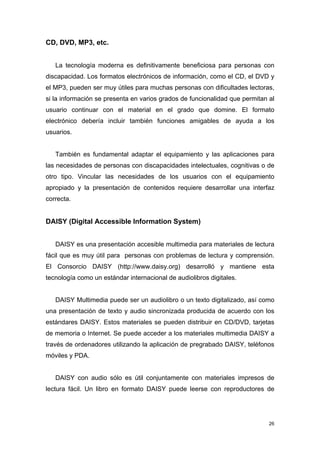 CD, DVD, MP3, etc.


   La tecnología moderna es definitivamente beneficiosa para personas con
discapacidad. Los formatos electrónicos de información, como el CD, el DVD y
el MP3, pueden ser muy útiles para muchas personas con dificultades lectoras,
si la información se presenta en varios grados de funcionalidad que permitan al
usuario continuar con el material en el grado que domine. El formato
electrónico debería incluir también funciones amigables de ayuda a los
usuarios.


   También es fundamental adaptar el equipamiento y las aplicaciones para
las necesidades de personas con discapacidades intelectuales, cognitivas o de
otro tipo. Vincular las necesidades de los usuarios con el equipamiento
apropiado y la presentación de contenidos requiere desarrollar una interfaz
correcta.


DAISY (Digital Accessible Information System)


   DAISY es una presentación accesible multimedia para materiales de lectura
fácil que es muy útil para personas con problemas de lectura y comprensión.
El Consorcio DAISY (http://www.daisy.org) desarrolló y mantiene esta
tecnología como un estándar internacional de audiolibros digitales.


   DAISY Multimedia puede ser un audiolibro o un texto digitalizado, así como
una presentación de texto y audio sincronizada producida de acuerdo con los
estándares DAISY. Estos materiales se pueden distribuir en CD/DVD, tarjetas
de memoria o Internet. Se puede acceder a los materiales multimedia DAISY a
través de ordenadores utilizando la aplicación de pregrabado DAISY, teléfonos
móviles y PDA.


   DAISY con audio sólo es útil conjuntamente con materiales impresos de
lectura fácil. Un libro en formato DAISY puede leerse con reproductores de




                                                                             26
 