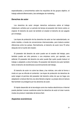 especializadas y conocimientos sobre los requisitos de los grupos objetivo, el
trabajo editorial diferenciado y las estrategias de marketing.


Derechos de autor


   Los derechos de autor otorgan derechos exclusivos sobre el trabajo
intelectual o artístico por un periodo de tiempo al poseedor del mismo sobre un
original. El derecho de autor da también al creador el derecho de ser pagado
por el trabajo.


   Las leyes de protección de los derechos de autor se han estandarizado, en
cierta medida, a través de convenciones internacionales, pero todavía existen
diferencias entre los países. Normalmente, el derecho de autor dura 70 años
después de la muerte del creador.


   El poseedor del derecho de autor puede ser el creador del trabajo, pero
también puede ser otra persona o una empresa como, por ejemplo, una
editorial. El poseedor del derecho de autor puede fijar quién puede traducir el
trabajo o adaptarlo a otros formatos. El poseedor del derecho de autor también
tiene el derecho de beneficiarse económicamente del trabajo.


   El derecho de autor no cubre las ideas y las noticias, sino sólo la forma o
modo en que se difunde el contenido. Las leyes de protección de derechos de
autor exigen el permiso del poseedor del derecho antes de que se haga una
adaptación a lectura fácil de una obra literaria original. La propia obra en lectura
fácil también se protegería por los derechos de autor.


   El rápido desarrollo de la tecnología como los medios electrónicos e Internet
puede plantear nuevas cuestiones sobre los derechos de autor al crear nuevos
modos de producir materiales de lectura fácil.


Aspectos económicos



                                                                                  28
 