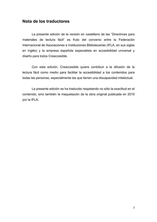 Nota de los traductores

      La presente edición de la versión en castellano de las “Directrices para
materiales de lectura fácil” es fruto del convenio entre la Federación
Internacional de Asociaciones e Instituciones Bibliotecarias (IFLA, en sus siglas
en inglés) y la empresa española especialista en accesibilidad universal y
diseño para todos Creaccesible.


      Con esta edición, Creaccesible quiere contribuir a la difusión de la
lectura fácil como medio para facilitar la accesibilidad a los contenidos para
todas las personas, especialmente las que tienen una discapacidad intelectual.


      La presente edición se ha traducido respetando no sólo la exactitud en el
contenido, sino también la maquetación de la obra original publicada en 2010
por la IFLA.




                                                                                 2
 