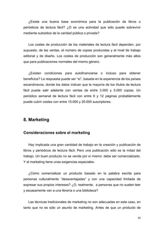 ¿Existe una buena base económica para la publicación de libros o
periódicos de lectura fácil? ¿O es una actividad que sólo puede sobrevivir
mediante subsidios de la caridad pública o privada?


   Los costes de producción de los materiales de lectura fácil dependen, por
supuesto, de las ventas, el número de copias producidas y el nivel de trabajo
editorial y de diseño. Los costes de producción son generalmente más altos
que para publicaciones normales del mismo género.


   ¿Existen condiciones para autofinanciarse o incluso para obtener
beneficios? La respuesta puede ser “sí”, basada en la experiencia de los países
escandinavos, donde los datos indican que la mayoría de los títulos de lectura
fácil puede salir adelante con ventas de entre 3.000 y 5.000 copias. Un
periódico semanal de lectura fácil con entre 8 y 12 páginas probablemente
puede cubrir costes con entre 15.000 y 20.000 suscriptores.




8. Marketing

Consideraciones sobre el marketing


   Hay implicada una gran cantidad de trabajo en la creación y publicación de
libros y periódicos de lectura fácil. Pero una publicación sólo es la mitad del
trabajo. Un buen producto no se vende por sí mismo: debe ser comercializado.
Y el marketing tiene unas exigencias especiales.


   ¿Cómo comercializar un producto basado en la palabra escrita para
personas culturalmente “desaventajadas” y con una capacidad limitada de
expresar sus propios intereses? ¿O, realmente, a personas que no suelen leer
y escasamente van a una librería o una biblioteca?


   Las técnicas tradicionales de marketing no son adecuadas en este caso, en
tanto que no es sólo un asunto de marketing. Antes de que un producto de


                                                                             29
 