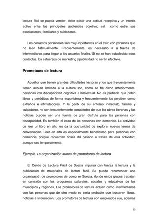 lectura fácil se pueda vender, debe existir una actitud receptiva y un interés
activo entre las principales audiencias objetivo, así         como entre sus
asociaciones, familiares y cuidadores.


   Los contactos personales son muy importantes en el trato con personas que
no leen habitualmente. Frecuentemente, es necesario ir a través de
intermediarios para llegar a los usuarios finales. Si no se han establecido esos
contactos, los esfuerzos de marketing y publicidad no serán efectivos.


Promotores de lectura


   Aquéllos que tienen grandes dificultades lectoras y los que frecuentemente
tienen acceso limitado a la cultura son, como se ha dicho anteriormente,
personas con discapacidad cognitiva e intelectual. No es probable que pidan
libros y periódicos de forma espontánea y frecuentemente los perciben como
extraños e intimidadores. Y la gente de su entorno inmediato, familia y
cuidadores, no son frecuentemente conscientes de que las obras literarias y las
noticias pueden ser una fuente de gran disfrute para las personas con
discapacidad. Es también el caso de las personas con demencia. La actividad
de leer un libro en alto les da la oportunidad de explorar nuevos temas de
conversación. Leer en alto es especialmente beneficioso para personas con
demencia, porque recuerdan cosas del pasado a través de esta actividad,
aunque sea temporalmente.


Ejemplo: La organización sueca de promotores de lectura


   El Centro de Lectura Fácil de Suecia impulsa con fuerza la lectura y la
publicación de materiales de lectura fácil. Se puede recomendar una
organización de promotores de como en Suecia, donde estos grupos trabajan
en conexión con los programas culturales, sociales y educativos de los
municipios y regiones. Los promotores de lectura actúan como intermediarios
con las personas que de otro modo no sería probable que buscaran libros,
noticias e información. Los promotores de lectura son empleados que, además


                                                                              30
 