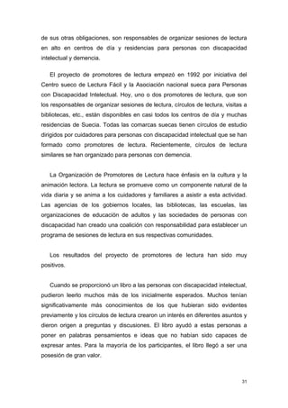 de sus otras obligaciones, son responsables de organizar sesiones de lectura
en alto en centros de día y residencias para personas con discapacidad
intelectual y demencia.

   El proyecto de promotores de lectura empezó en 1992 por iniciativa del
Centro sueco de Lectura Fácil y la Asociación nacional sueca para Personas
con Discapacidad Intelectual. Hoy, uno o dos promotores de lectura, que son
los responsables de organizar sesiones de lectura, círculos de lectura, visitas a
bibliotecas, etc., están disponibles en casi todos los centros de día y muchas
residencias de Suecia. Todas las comarcas suecas tienen círculos de estudio
dirigidos por cuidadores para personas con discapacidad intelectual que se han
formado como promotores de lectura. Recientemente, círculos de lectura
similares se han organizado para personas con demencia.


   La Organización de Promotores de Lectura hace énfasis en la cultura y la
animación lectora. La lectura se promueve como un componente natural de la
vida diaria y se anima a los cuidadores y familiares a asistir a esta actividad.
Las agencias de los gobiernos locales, las bibliotecas, las escuelas, las
organizaciones de educación de adultos y las sociedades de personas con
discapacidad han creado una coalición con responsabilidad para establecer un
programa de sesiones de lectura en sus respectivas comunidades.


   Los resultados del proyecto de promotores de lectura han sido muy
positivos.


   Cuando se proporcionó un libro a las personas con discapacidad intelectual,
pudieron leerlo muchos más de los inicialmente esperados. Muchos tenían
significativamente más conocimientos de los que hubieran sido evidentes
previamente y los círculos de lectura crearon un interés en diferentes asuntos y
dieron origen a preguntas y discusiones. El libro ayudó a estas personas a
poner en palabras pensamientos e ideas que no habían sido capaces de
expresar antes. Para la mayoría de los participantes, el libro llegó a ser una
posesión de gran valor.



                                                                               31
 
