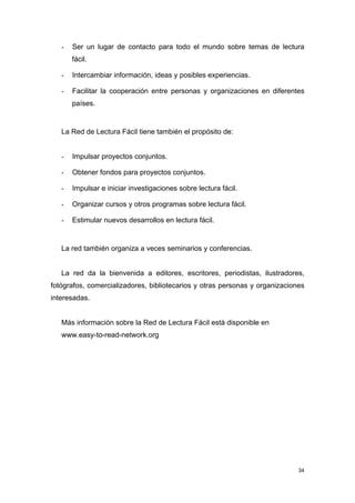 -   Ser un lugar de contacto para todo el mundo sobre temas de lectura
       fácil.

   -   Intercambiar información, ideas y posibles experiencias.

   -   Facilitar la cooperación entre personas y organizaciones en diferentes
       países.


   La Red de Lectura Fácil tiene también el propósito de:


   -   Impulsar proyectos conjuntos.

   -   Obtener fondos para proyectos conjuntos.

   -   Impulsar e iniciar investigaciones sobre lectura fácil.

   -   Organizar cursos y otros programas sobre lectura fácil.

   -   Estimular nuevos desarrollos en lectura fácil.


   La red también organiza a veces seminarios y conferencias.


   La red da la bienvenida a editores, escritores, periodistas, ilustradores,
fotógrafos, comercializadores, bibliotecarios y otras personas y organizaciones
interesadas.


   Más información sobre la Red de Lectura Fácil está disponible en
   www.easy-to-read-network.org




                                                                             34
 