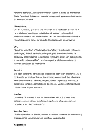Acrónimo de Digital Accessible Information System (Sistema de Información
Digital Accesible). Daisy es un estándar para producir y presentar información
en audio y multimedia.


Discapacidad
Una discapacidad, que causa una limitación, es la “restricción o carencia de
capacidad para ejecutar una actividad en el modo o con la amplitud
considerada normal para el ser humano”. Es una limitación de una función a
nivel de la persona como, por ejemplo, dificultad en ver, oír o moverse.


DVD
“Digital Versatile Disc” o “Digital Video Disc” (Disco digital versátil o Disco de
vídeo digital). El DVD es un disco compacto para el almacenamiento de
películas y otras imágenes secuenciales. HD-DVD y Bluray son, básicamente,
el mismo formato que el DVD pero hacen posible el almacenamiento de
mayores cantidades de información.


E-books
El e-book es la forma abreviada de “electronical book” (libro electrónico). El e-
book puede ser equivalente a un libro impreso convencional. Los e-books se
leen habitualmente en ordenadores personales o dispositivos informáticos
específicos, conocidos como lectores de e-books. Muchos teléfonos móviles
pueden utilizarse para leer libros.


Interfaz
Cuando se habla sobre la interfaz de usuario en los ordenadores y las
aplicaciones informáticas, se refiere principalmente a la presentación en
pantalla y la sencillez de operación.


Logotipo (logo)
Diseño especial de un nombre, iniciales o símbolos utilizados por compañías y
organizaciones para anunciarse o identificar sus productos.


Maquetación

                                                                                     36
 