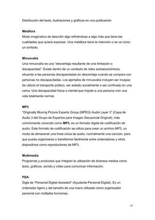 Distribución del texto, ilustraciones y gráficos en una publicación


Metáfora
Modo imaginativo de describir algo refiriéndose a algo más que tiene las
cualidades que quiere expresar. Una metáfora tiene la intención o se ve como
un símbolo.


Minusvalía
Una minusvalía es una “desventaja resultante de una limitación o
discapacidad”. Existe dentro de un contexto de roles socioeconómicos,
situando a las personas discapacitadas en desventaja cuando se compara con
personas no discapacitadas. Los ejemplos de minusvalía incluyen ser incapaz
de utilizar el transporte público, ser aislado socialmente o ser confinado en una
cama. Una discapacidad física o mental que impide a una persona vivir una
vida totalmente normal.


MP3
“Originally Moving Picture Experts Group (MPEG) Audio Layer 3” (Capa de
Audio 3 del Grupo de Expertos para Imagen Secuencial Original), más
comúnmente conocido como MP3, es un formato digital de codificación de
audio. Este formato de codificación se utiliza para crear un archivo MP3, un
modo de almacenar una línea única de audio, normalmente una canción, para
que pueda organizarse o transferirse fácilmente entre ordenadores y otros
dispositivos como reproductores de MP3.


Multimedia
Programas y productos que integran la utilización de diversos medios como
texto, gráficos, sonido y vídeo para comunicar información.


PDA
Sigla de “Personal Digital Assistant” (Ayudante Personal Digital). Es un
ordenador ligero y del tamaño de una mano utilizado como organizador
personal con múltiples funciones.


                                                                               37
 