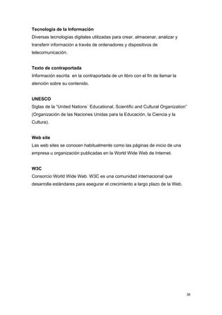Tecnología de la Información
Diversas tecnologías digitales utilizadas para crear, almacenar, analizar y
transferir información a través de ordenadores y dispositivos de
telecomunicación.


Texto de contraportada
Información escrita en la contraportada de un libro con el fin de llamar la
atención sobre su contenido.


UNESCO
Siglas de la “United Nations´ Educational, Scientific and Cultural Organization”
(Organización de las Naciones Unidas para la Educación, la Ciencia y la
Cultura).


Web site
Las web sites se conocen habitualmente como las páginas de inicio de una
empresa u organización publicadas en la World Wide Web de Internet.


W3C
Consorcio World Wide Web. W3C es una comunidad internacional que
desarrolla estándares para asegurar el crecimiento a largo plazo de la Web.




                                                                               38
 