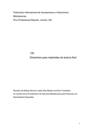 Federación Internacional de Asociaciones e Instituciones
Bibliotecarias
IFLA Professional Reports, número 120




                   120
                   Directrices para materiales de lectura fácil




Revisión de Misako Nomura, Gyda Skat Nielsen and Bror Tronbacke
En nombre de la IFLA/Sección de Servicios Bibliotecarios para Personas con
Necesidades Especiales




                                                                             3
 