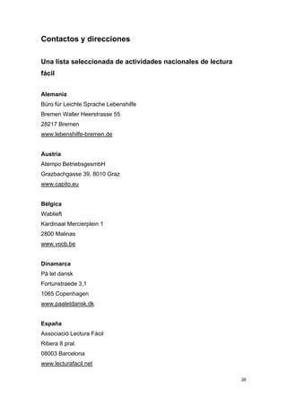 Contactos y direcciones

Una lista seleccionada de actividades nacionales de lectura
fácil


Alemania
Büro für Leichte Sprache Lebenshilfe
Bremen Waller Heerstrasse 55
28217 Bremen
www.lebenshilfe-bremen.de


Austria
Atempo BetriebsgesmbH
Grazbachgasse 39, 8010 Graz
www.capito.eu


Bélgica
Wablieft
Kardinaal Mercierplein 1
2800 Malinas
www.vocb.be


Dinamarca
På let dansk
Fortunstraede 3,1
1065 Copenhagen
www.paaletdansk.dk


España
Associació Lectura Fàcil
Ribera 8 pral.
08003 Barcelona
www.lecturafacil.net

                                                              39
 