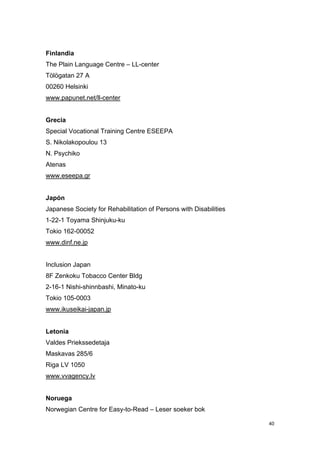Finlandia
The Plain Language Centre – LL-center
Tölögatan 27 A
00260 Helsinki
www.papunet.net/ll-center


Grecia
Special Vocational Training Centre ESEEPA
S. Nikolakopoulou 13
N. Psychiko
Atenas
www.eseepa.gr


Japón
Japanese Society for Rehabilitation of Persons with Disabilities
1-22-1 Toyama Shinjuku-ku
Tokio 162-00052
www.dinf.ne.jp


Inclusion Japan
8F Zenkoku Tobacco Center Bldg
2-16-1 Nishi-shinnbashi, Minato-ku
Tokio 105-0003
www.ikuseikai-japan.jp


Letonia
Valdes Priekssedetaja
Maskavas 285/6
Riga LV 1050
www.vvagency.lv


Noruega
Norwegian Centre for Easy-to-Read – Leser soeker bok

                                                                   40
 