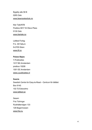 Bygdöy alle 58 B
0265 Oslo
www.lesersoekerbok.no


Klar Tale/NTB
Postbox 6817 St Olavs Plass
0130 Oslo
www.klartale.no


Lettlest Forlag
P.b. 38 Falkum
N-3705 Skien
www.llf.no


Países Bajos
Y-Publicaties
1017 BX Amsterdam
postbus 10208
1001 EE Amsterdam
www.y-publicaties.nl


Suecia
Swedish Centre for Easy-to-Read – Centrum för lättläst
Box 9145
102 72 Estocolmo
www.lattlast.se


Sesam
Fria Tidningar
Rusthållarvägen 133
128 Bagarmossen
www.fria.nu




                                                         41
 